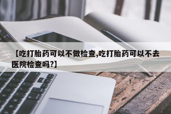 私人卖打胎药微信号，【吃打胎药可以不做检查,吃打胎药可以不去医院检查吗?】