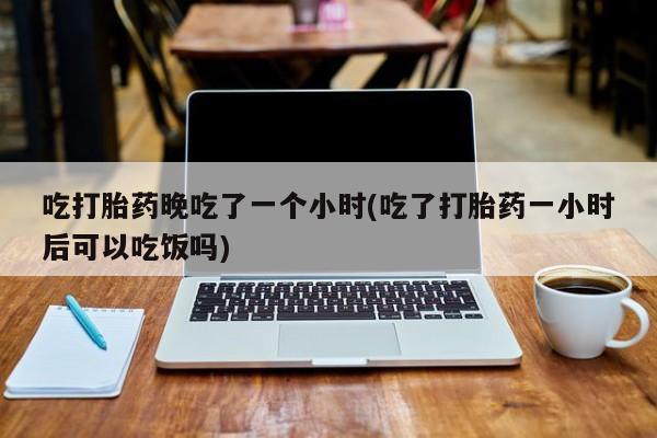 私人卖打胎药微信号，吃打胎药晚吃了一个小时(吃了打胎药一小时后可以吃饭吗)