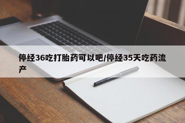 私人卖打胎药微信号，停经36吃打胎药可以吧/停经35天吃药流产