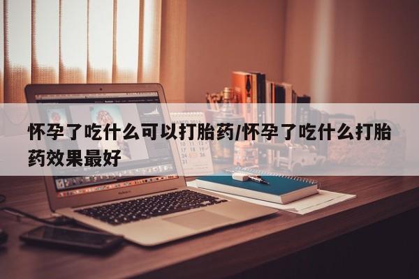 私人卖打胎药微信号，怀孕了吃什么可以打胎药/怀孕了吃什么打胎药效果最好