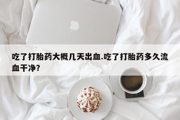 私人卖打胎药微信号，吃了打胎药大概几天出血.吃了打胎药多久流血干净？