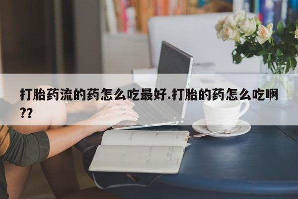 私人卖打胎药微信号，打胎药流的药怎么吃最好.打胎的药怎么吃啊?？
