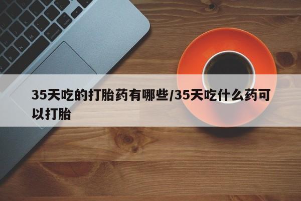 私人卖打胎药微信号,35天吃的打胎药有哪些/35天吃什么药可以打胎