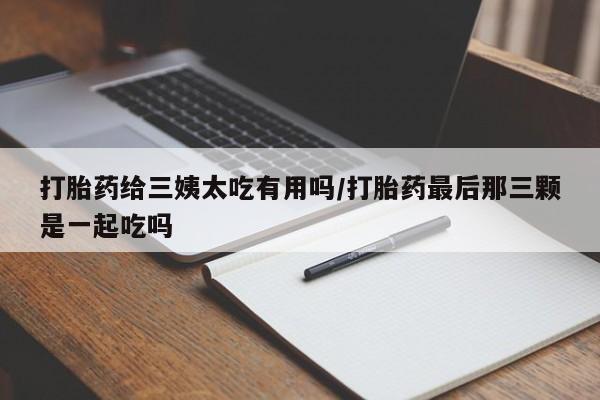私人卖打胎药微信号，打胎药给三姨太吃有用吗/打胎药最后那三颗是一起吃吗