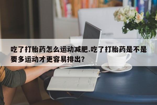 私人卖打胎药微信号，吃了打胎药怎么运动减肥.吃了打胎药是不是要多运动才更容易排出？