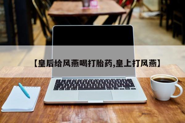 私人卖打胎药微信号,【皇后给风燕喝打胎药,皇上打风燕】