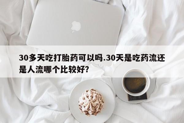 私人卖打胎药微信号，30多天吃打胎药可以吗.30天是吃药流还是人流哪个比较好？
