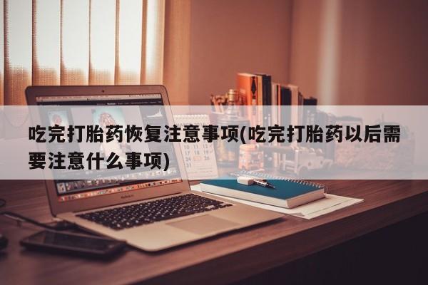 私人卖打胎药微信号，吃完打胎药恢复注意事项(吃完打胎药以后需要注意什么事项)