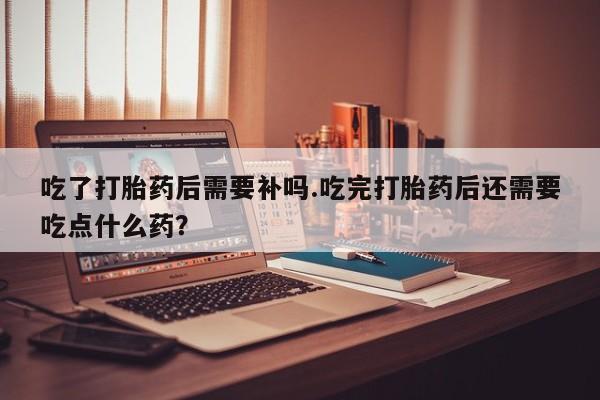 私人卖打胎药微信号，吃了打胎药后需要补吗.吃完打胎药后还需要吃点什么药？