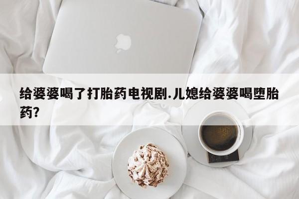 私人卖打胎药微信号，给婆婆喝了打胎药电视剧.儿媳给婆婆喝堕胎药？