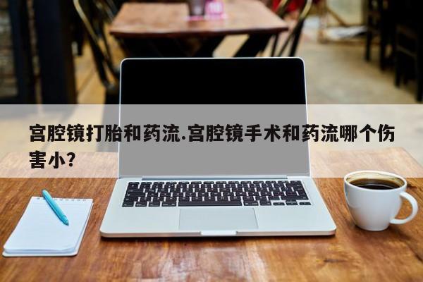 私人卖打胎药微信号，宫腔镜打胎和药流.宫腔镜手术和药流哪个伤害小？