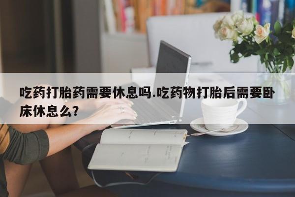 私人卖打胎药微信号,吃药打胎药需要休息吗.吃药物打胎后需要卧床休息么?