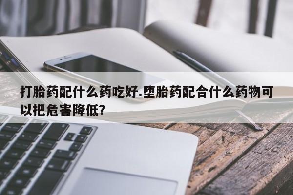 私人卖打胎药微信号，打胎药配什么药吃好.堕胎药配合什么药物可以把危害降低？