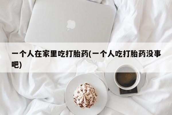 私人卖打胎药微信号，一个人在家里吃打胎药(一个人吃打胎药没事吧)