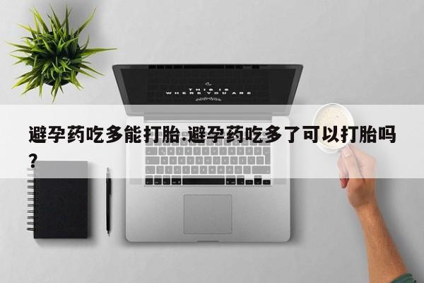 私人卖打胎药微信号，避孕药吃多能打胎.避孕药吃多了可以打胎吗？