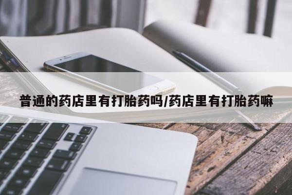 私人卖打胎药微信号，普通的药店里有打胎药吗/药店里有打胎药嘛