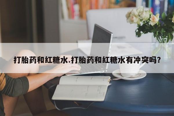私人卖打胎药微信号，打胎药和红糖水.打胎药和红糖水有冲突吗？