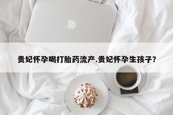 私人卖打胎药微信号，贵妃怀孕喝打胎药流产.贵妃怀孕生孩子？