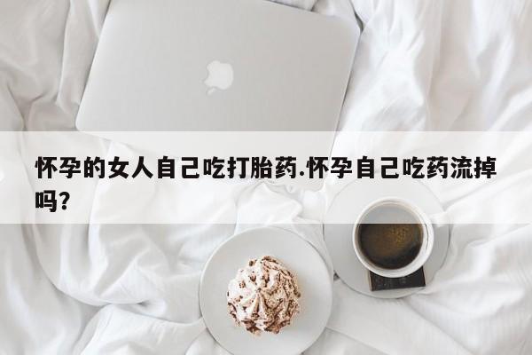 私人卖打胎药微信号，怀孕的女人自己吃打胎药.怀孕自己吃药流掉吗？