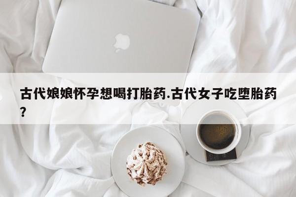 私人卖打胎药微信号,古代娘娘怀孕想喝打胎药.古代女子吃堕胎药?