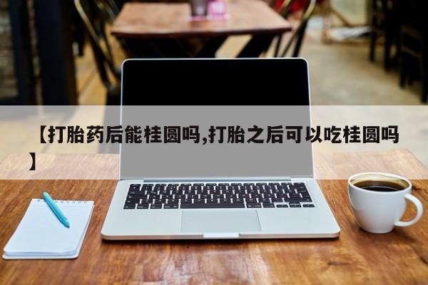 私人卖打胎药微信号，【打胎药后能桂圆吗,打胎之后可以吃桂圆吗】