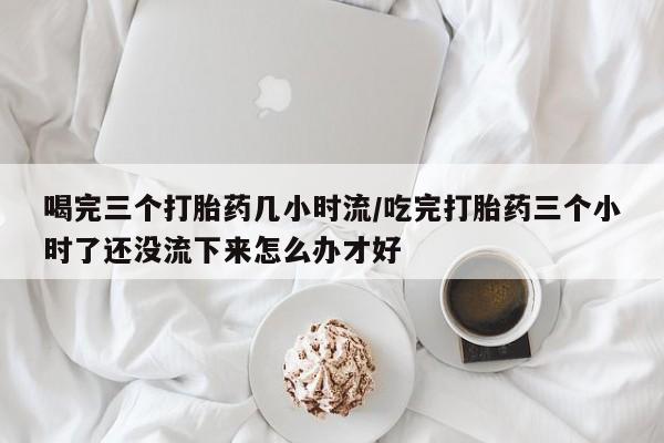 私人卖打胎药微信号，喝完三个打胎药几小时流/吃完打胎药三个小时了还没流下来怎么办才好