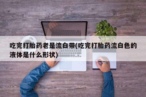 私人卖打胎药微信号，吃完打胎药老是流白带(吃完打胎药流白色的液体是什么形状)