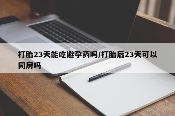 私人卖打胎药微信号，打胎23天能吃避孕药吗/打胎后23天可以同房吗