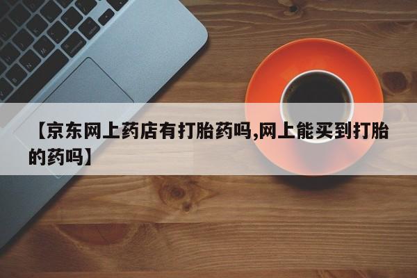 私人卖打胎药微信号，【京东网上药店有打胎药吗,网上能买到打胎的药吗】