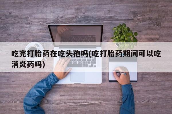 私人卖打胎药微信号,吃完打胎药在吃头孢吗(吃打胎药期间可以吃消炎药吗)