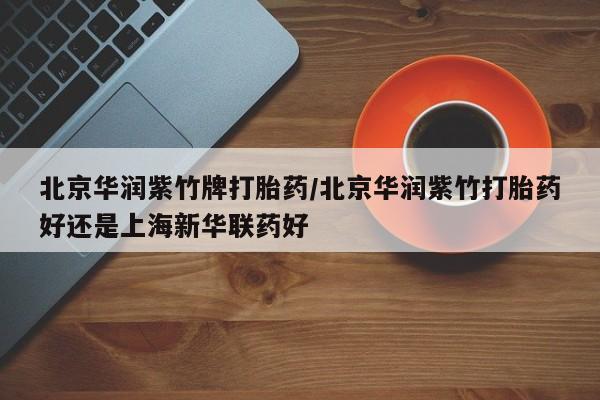 私人卖打胎药微信号，北京华润紫竹牌打胎药/北京华润紫竹打胎药好还是上海新华联药好
