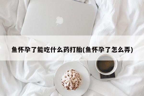私人卖打胎药微信号，鱼怀孕了能吃什么药打胎(鱼怀孕了怎么弄)