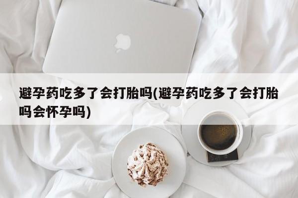 私人卖打胎药微信号,避孕药吃多了会打胎吗(避孕药吃多了会打胎吗会怀孕吗)