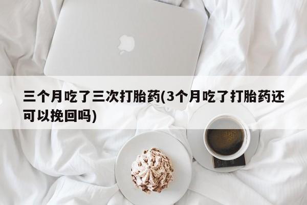 私人卖打胎药微信号，三个月吃了三次打胎药(3个月吃了打胎药还可以挽回吗)