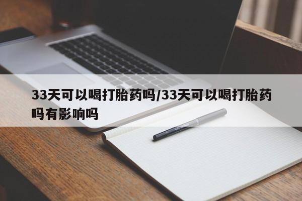 私人卖打胎药微信号，33天可以喝打胎药吗/33天可以喝打胎药吗有影响吗