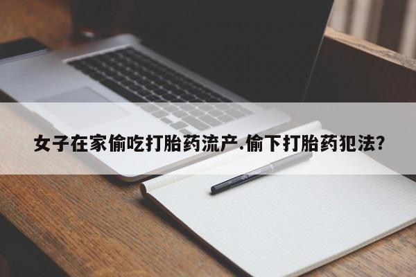 私人卖打胎药微信号，女子在家偷吃打胎药流产.偷下打胎药犯法？