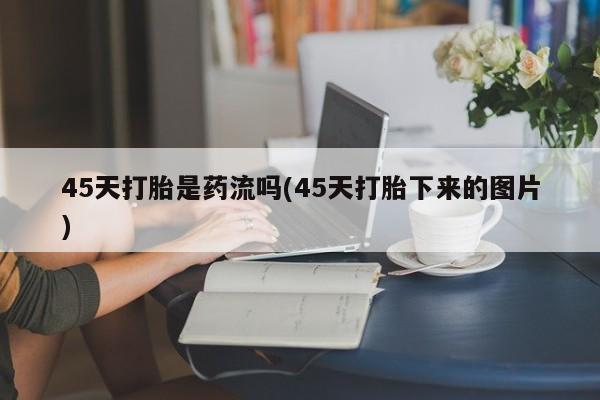 私人卖打胎药微信号，45天打胎是药流吗(45天打胎下来的图片)