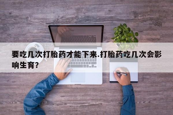 私人卖打胎药微信号，要吃几次打胎药才能下来.打胎药吃几次会影响生育？