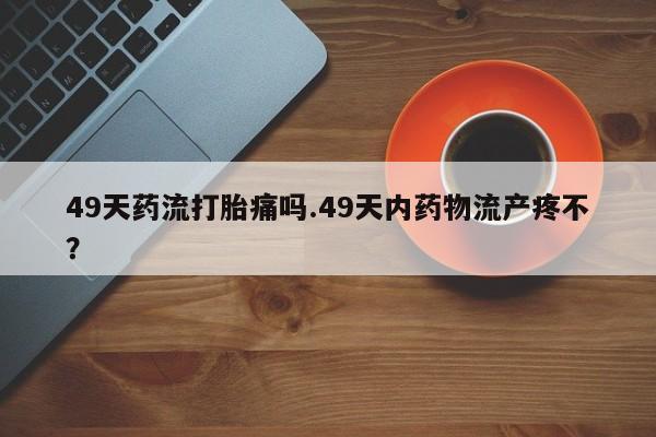 私人卖打胎药微信号，49天药流打胎痛吗.49天内药物流产疼不？