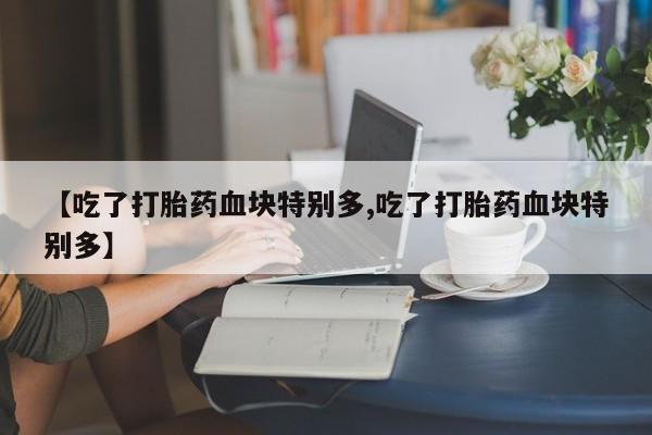 私人卖打胎药微信号，【吃了打胎药血块特别多,吃了打胎药血块特别多】