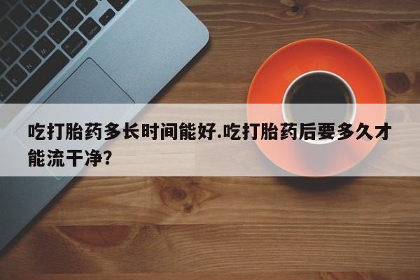 私人卖打胎药微信号，吃打胎药多长时间能好.吃打胎药后要多久才能流干净？