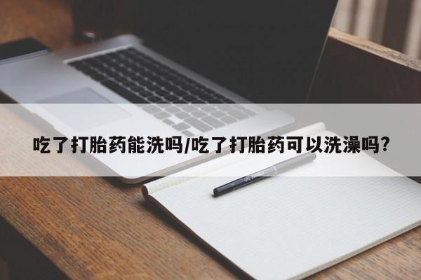 私人卖打胎药微信号，吃了打胎药能洗吗/吃了打胎药可以洗澡吗?