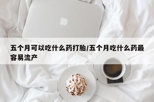 私人卖打胎药微信号，五个月可以吃什么药打胎/五个月吃什么药最容易流产