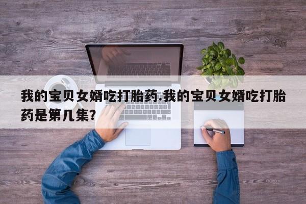 私人卖打胎药微信号，我的宝贝女婿吃打胎药.我的宝贝女婿吃打胎药是第几集？
