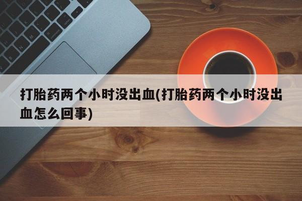 私人卖打胎药微信号，打胎药两个小时没出血(打胎药两个小时没出血怎么回事)