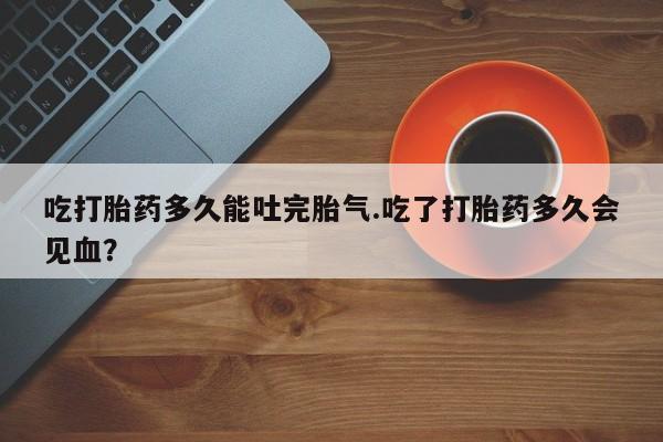 私人卖打胎药微信号,吃打胎药多久能吐完胎气.吃了打胎药多久会见血?