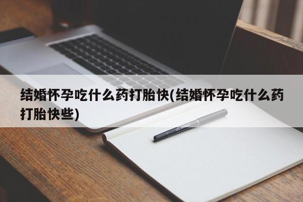 私人卖打胎药微信号，结婚怀孕吃什么药打胎快(结婚怀孕吃什么药打胎快些)