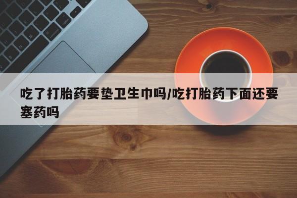私人卖打胎药微信号，吃了打胎药要垫卫生巾吗/吃打胎药下面还要塞药吗