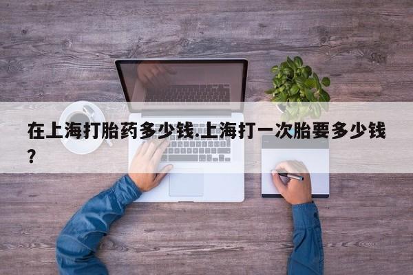 私人卖打胎药微信号，在上海打胎药多少钱.上海打一次胎要多少钱？