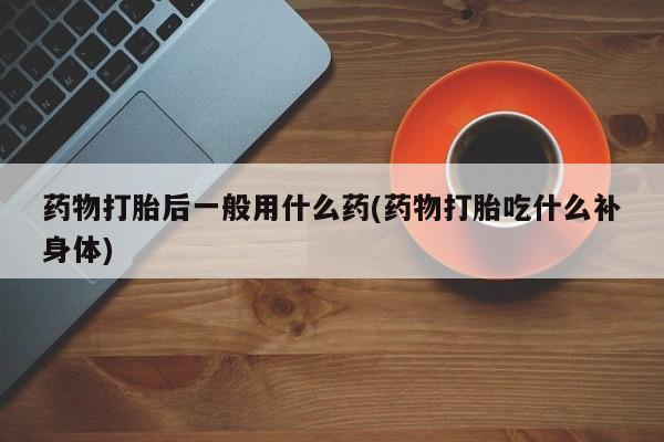 私人卖打胎药微信号，药物打胎后一般用什么药(药物打胎吃什么补身体)